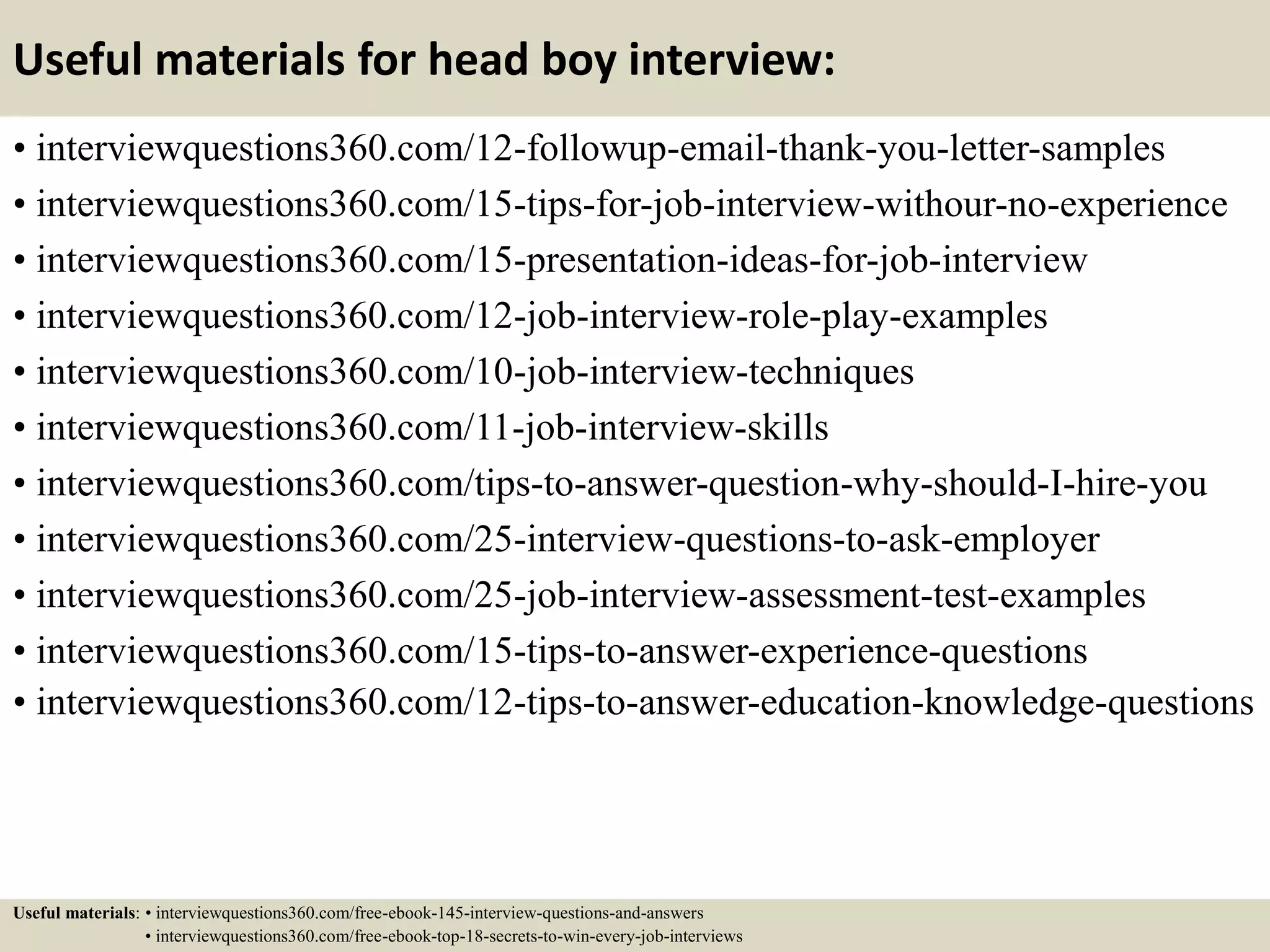 Useful materials for head boy interview:
• interviewquestions360.com/12-followup-email-thank-you-letter-samples
• interviewquestions360.com/15-tips-for-job-interview-withour-no-experience
• interviewquestions360.com/15-presentation-ideas-for-job-interview
• interviewquestions360.com/12-job-interview-role-play-examples
• interviewquestions360.com/10-job-interview-techniques
• interviewquestions360.com/11-job-interview-skills
• interviewquestions360.com/tips-to-answer-question-why-should-I-hire-you
• interviewquestions360.com/25-interview-questions-to-ask-employer
• interviewquestions360.com/25-job-interview-assessment-test-examples
• interviewquestions360.com/15-tips-to-answer-experience-questions
• interviewquestions360.com/12-tips-to-answer-education-knowledge-questions
Useful materials: • interviewquestions360.com/free-ebook-145-interview-questions-and-answers
• interviewquestions360.com/free-ebook-top-18-secrets-to-win-every-job-interviews
 