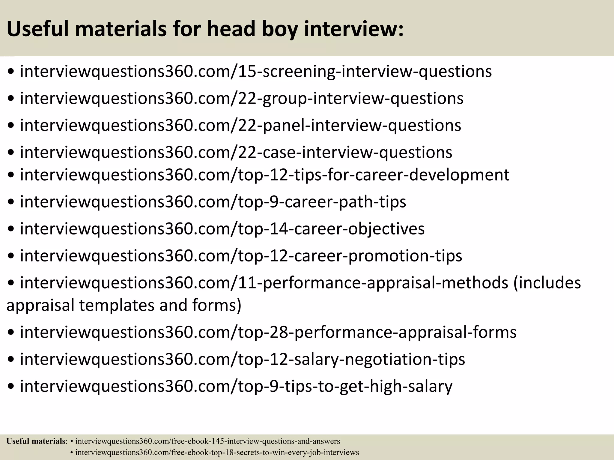Useful materials for head boy interview:
• interviewquestions360.com/15-screening-interview-questions
• interviewquestions360.com/22-group-interview-questions
• interviewquestions360.com/22-panel-interview-questions
• interviewquestions360.com/22-case-interview-questions
• interviewquestions360.com/top-12-tips-for-career-development
• interviewquestions360.com/top-9-career-path-tips
• interviewquestions360.com/top-14-career-objectives
• interviewquestions360.com/top-12-career-promotion-tips
• interviewquestions360.com/11-performance-appraisal-methods (includes
appraisal templates and forms)
• interviewquestions360.com/top-28-performance-appraisal-forms
• interviewquestions360.com/top-12-salary-negotiation-tips
• interviewquestions360.com/top-9-tips-to-get-high-salary
Useful materials: • interviewquestions360.com/free-ebook-145-interview-questions-and-answers
• interviewquestions360.com/free-ebook-top-18-secrets-to-win-every-job-interviews
 