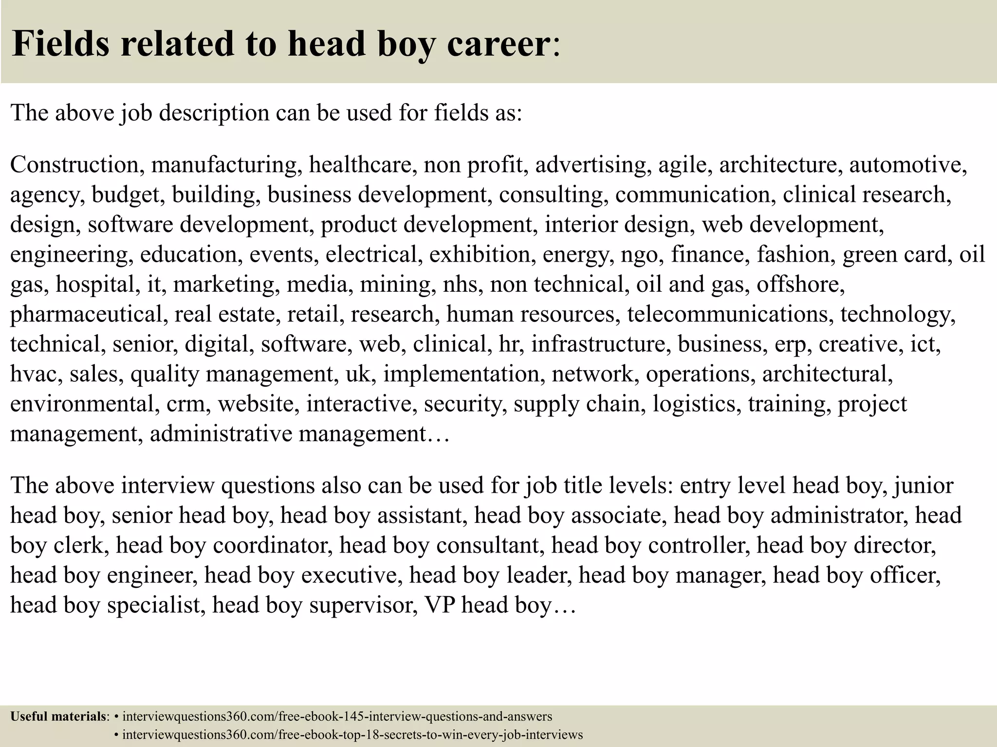 Fields related to head boy career:
The above job description can be used for fields as:
Construction, manufacturing, healthcare, non profit, advertising, agile, architecture, automotive,
agency, budget, building, business development, consulting, communication, clinical research,
design, software development, product development, interior design, web development,
engineering, education, events, electrical, exhibition, energy, ngo, finance, fashion, green card, oil
gas, hospital, it, marketing, media, mining, nhs, non technical, oil and gas, offshore,
pharmaceutical, real estate, retail, research, human resources, telecommunications, technology,
technical, senior, digital, software, web, clinical, hr, infrastructure, business, erp, creative, ict,
hvac, sales, quality management, uk, implementation, network, operations, architectural,
environmental, crm, website, interactive, security, supply chain, logistics, training, project
management, administrative management…
The above interview questions also can be used for job title levels: entry level head boy, junior
head boy, senior head boy, head boy assistant, head boy associate, head boy administrator, head
boy clerk, head boy coordinator, head boy consultant, head boy controller, head boy director,
head boy engineer, head boy executive, head boy leader, head boy manager, head boy officer,
head boy specialist, head boy supervisor, VP head boy…
Useful materials: • interviewquestions360.com/free-ebook-145-interview-questions-and-answers
• interviewquestions360.com/free-ebook-top-18-secrets-to-win-every-job-interviews
 