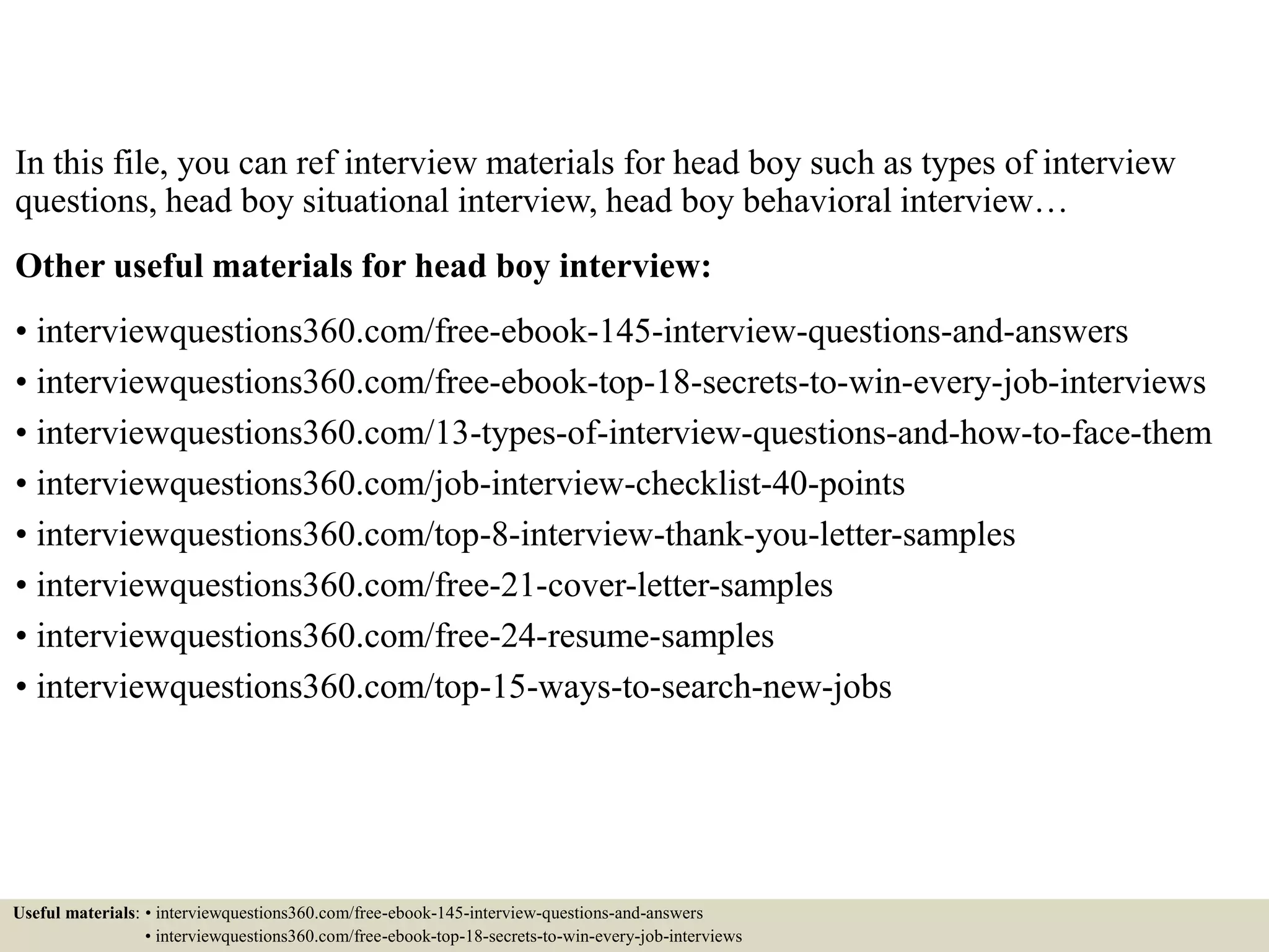 In this file, you can ref interview materials for head boy such as types of interview
questions, head boy situational interview, head boy behavioral interview…
Other useful materials for head boy interview:
• interviewquestions360.com/free-ebook-145-interview-questions-and-answers
• interviewquestions360.com/free-ebook-top-18-secrets-to-win-every-job-interviews
• interviewquestions360.com/13-types-of-interview-questions-and-how-to-face-them
• interviewquestions360.com/job-interview-checklist-40-points
• interviewquestions360.com/top-8-interview-thank-you-letter-samples
• interviewquestions360.com/free-21-cover-letter-samples
• interviewquestions360.com/free-24-resume-samples
• interviewquestions360.com/top-15-ways-to-search-new-jobs
Useful materials: • interviewquestions360.com/free-ebook-145-interview-questions-and-answers
• interviewquestions360.com/free-ebook-top-18-secrets-to-win-every-job-interviews
 