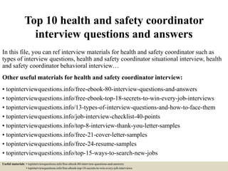 Top 10 health and safety coordinator
interview questions and answers
In this file, you can ref interview materials for health and safety coordinator such as
types of interview questions, health and safety coordinator situational interview, health
and safety coordinator behavioral interview…
Other useful materials for health and safety coordinator interview:
• topinterviewquestions.info/free-ebook-80-interview-questions-and-answers
• topinterviewquestions.info/free-ebook-top-18-secrets-to-win-every-job-interviews
• topinterviewquestions.info/13-types-of-interview-questions-and-how-to-face-them
• topinterviewquestions.info/job-interview-checklist-40-points
• topinterviewquestions.info/top-8-interview-thank-you-letter-samples
• topinterviewquestions.info/free-21-cover-letter-samples
• topinterviewquestions.info/free-24-resume-samples
• topinterviewquestions.info/top-15-ways-to-search-new-jobs
Useful materials: • topinterviewquestions.info/free-ebook-80-interview-questions-and-answers
• topinterviewquestions.info/free-ebook-top-18-secrets-to-win-every-job-interviews
 
