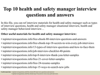 Top 10 health and safety manager interview
questions and answers
In this file, you can ref interview materials for health and safety manager such as types
of interview questions, health and safety manager situational interview, health and
safety manager behavioral interview…
Other useful materials for health and safety manager interview:
• topinterviewquestions.info/free-ebook-80-interview-questions-and-answers
• topinterviewquestions.info/free-ebook-top-18-secrets-to-win-every-job-interviews
• topinterviewquestions.info/13-types-of-interview-questions-and-how-to-face-them
• topinterviewquestions.info/job-interview-checklist-40-points
• topinterviewquestions.info/top-8-interview-thank-you-letter-samples
• topinterviewquestions.info/free-21-cover-letter-samples
• topinterviewquestions.info/free-24-resume-samples
• topinterviewquestions.info/top-15-ways-to-search-new-jobs
Useful materials: • topinterviewquestions.info/free-ebook-80-interview-questions-and-answers
• topinterviewquestions.info/free-ebook-top-18-secrets-to-win-every-job-interviews
 