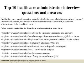 Top 10 healthcare administrator interview
questions and answers
In this file, you can ref interview materials for healthcare administrator such as types of
interview questions, healthcare administrator situational interview, healthcare
administrator behavioral interview…
Other useful materials for healthcare administrator interview:
• topinterviewquestions.info/free-ebook-80-interview-questions-and-answers
• topinterviewquestions.info/free-ebook-top-18-secrets-to-win-every-job-interviews
• topinterviewquestions.info/13-types-of-interview-questions-and-how-to-face-them
• topinterviewquestions.info/job-interview-checklist-40-points
• topinterviewquestions.info/top-8-interview-thank-you-letter-samples
• topinterviewquestions.info/free-21-cover-letter-samples
• topinterviewquestions.info/free-24-resume-samples
• topinterviewquestions.info/top-15-ways-to-search-new-jobs
Useful materials: • topinterviewquestions.info/free-ebook-80-interview-questions-and-answers
• topinterviewquestions.info/free-ebook-top-18-secrets-to-win-every-job-interviews
 