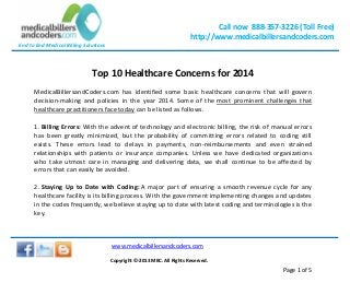 Call now 888-357-3226 (Toll Free)
http://www.medicalbillersandcoders.com
End to End Medical Billing Solutions
www.medicalbillersandcoders.com
Copyright ©-2013 MBC. All Rights Reserved.
Page 1 of 5
Top 10 Healthcare Concerns for 2014
MedicalBillersandCoders.com has identified some basic healthcare concerns that will govern
decision-making and policies in the year 2014. Some of the most prominent challenges that
healthcare practitioners face today can be listed as follows.
1. Billing Errors: With the advent of technology and electronic billing, the risk of manual errors
has been greatly minimized, but the probability of committing errors related to coding still
exists. These errors lead to delays in payments, non-reimbursements and even strained
relationships with patients or insurance companies. Unless we have dedicated organizations
who take utmost care in managing and delivering data, we shall continue to be affected by
errors that can easily be avoided.
2. Staying Up to Date with Coding: A major part of ensuring a smooth revenue cycle for any
healthcare facility is its billing process. With the government implementing changes and updates
in the codes frequently, we believe staying up to date with latest coding and terminologies is the
key.
 