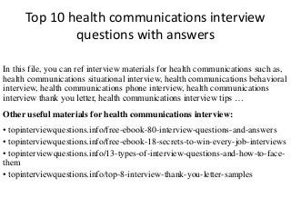 Top 10 health communications interview
questions with answers
In this file, you can ref interview materials for health communications such as,
health communications situational interview, health communications behavioral
interview, health communications phone interview, health communications
interview thank you letter, health communications interview tips …
Other useful materials for health communications interview:
• topinterviewquestions.info/free-ebook-80-interview-questions-and-answers
• topinterviewquestions.info/free-ebook-18-secrets-to-win-every-job-interviews
• topinterviewquestions.info/13-types-of-interview-questions-and-how-to-face-
them
• topinterviewquestions.info/top-8-interview-thank-you-letter-samples
 