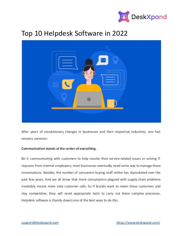 Top 10 Helpdesk Software in 2022
After years of revolutionary changes in businesses and their respective industries, one fact
remains common:
Communication stands at the center of everything.
Be it communicating with customers to help resolve their service-related issues or solving IT
requests from internal employees; most businesses eventually need some way to manage these
conversations. Besides, the number of consumers buying stuff online has skyrocketed over the
past few years. And we all know that more consumption plagued with supply chain problems
inevitably means more irate customer calls. So if brands want to retain these customers and
stay competitive, they will need appropriate tools to carry out these complex processes.
Helpdesk software is (hands-down) one of the best ways to do this.
support@deskxpand.com https://www.deskxpand.com/
 