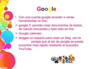 Google
• Con una cuenta google acceder a varias
herramientas on line:
 google 2: permite crear documentos de textos,
de calculo encuestas y todo esto on line.
 Google calendar.
 blogger un espacio para crear un blog con la
ventaja que al ser de google se puede
encontrar mas rápido mediante el buscador
YouTube.
 