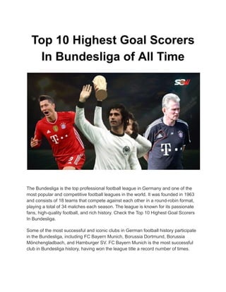 Top 10 Highest Goal Scorers
In Bundesliga of All Time
The Bundesliga is the top professional football league in Germany and one of the
most popular and competitive football leagues in the world. It was founded in 1963
and consists of 18 teams that compete against each other in a round-robin format,
playing a total of 34 matches each season. The league is known for its passionate
fans, high-quality football, and rich history. Check the Top 10 Highest Goal Scorers
In Bundesliga.
Some of the most successful and iconic clubs in German football history participate
in the Bundesliga, including FC Bayern Munich, Borussia Dortmund, Borussia
Mönchengladbach, and Hamburger SV. FC Bayern Munich is the most successful
club in Bundesliga history, having won the league title a record number of times.
 