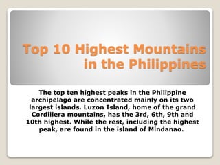 Top 10 Highest Mountains 
in the Philippines 
The top ten highest peaks in the Philippine 
archipelago are concentrated mainly on its two 
largest islands. Luzon Island, home of the grand 
Cordillera mountains, has the 3rd, 6th, 9th and 
10th highest. While the rest, including the highest 
peak, are found in the island of Mindanao. 
 