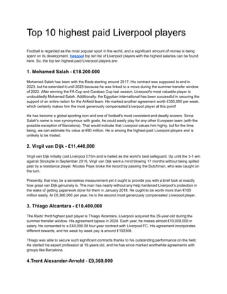 Top 10 highest paid Liverpool players
Football is regarded as the most popular sport in the world, and a significant amount of money is being
spent on its development. hesgoal top ten list of Liverpool players with the highest salaries can be found
here. So, the top ten highest-paid Liverpool players are:
1. Mohamed Salah - £18.200.000
Mohamed Salah has been with the Reds starting around 2017. His contract was supposed to end in
2023, but he extended it until 2025 because he was linked to a move during the summer transfer window
of 2022. After winning the FA Cup and Carabao Cup last season, Liverpool's most valuable player is
undoubtedly Mohamed Salah. Additionally, the Egyptian international has been successful in securing the
support of an entire nation for the Anfield team. He marked another agreement worth £350,000 per week,
which certainly makes him the most generously compensated Liverpool player at this point!
He has become a global sporting icon and one of football's most consistent and deadly scorers. Since
Salah's name is now synonymous with goals, he could easily play for any other European team (with the
possible exception of Barcelona). That would indicate that Liverpool values him highly, but for the time
being, we can estimate his value at €90 million. He is among the highest-paid Liverpool players and is
unlikely to be traded.
2. Virgil van Dijk - £11,440,000
Virgil van Dijk initially cost Liverpool £75m and is hailed as the world's best safeguard. Up until the 3-1 win
against Stockpile in September 2019, Virgil van Dijk went a mind blowing 17 months without being spilled
past by a resistance player. Nicolas Pepe broke the record by passing the Dutchman, who was caught on
the turn.
Presently, that may be a senseless measurement yet it ought to provide you with a brief look at exactly
how great van Dijk genuinely is. The man has nearly without any help hardened Liverpool's protection in
the wake of getting paperwork done for them in January 2018. He ought to be worth more than €100
million easily. At £9,360,000 per year, he is the second most generously compensated Liverpool player.
3. Thiago Alcantara - £10,400,000
The Reds' third highest paid player is Thiago Alcantara. Liverpool acquired the 29-year-old during the
summer transfer window. His agreement lapses in 2024. Each year, he makes almost £10,000,000 in
salary. He consented to a £40,000.00 four-year contract with Liverpool FC. His agreement incorporates
different rewards, and his week by week pay is around £192308.
Thiago was able to secure such significant contracts thanks to his outstanding performance on the field.
He started his expert profession at 16 years old, and he has since marked worthwhile agreements with
groups like Barcelona.
4.Trent Alexander-Arnold - £9,360,000
 