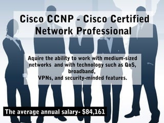 Cisco CCNP - Cisco Certified
Network Professional
Aquire the ability to work with medium-sized
networks and with technology such as QoS,
broadband,
VPNs, and security-minded features.
The average annual salary- $84,161
 