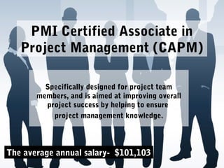 PMI Certified Associate in
Project Management (CAPM)
Specifically designed for project team
members, and is aimed at improving overall
project success by helping to ensure
project management knowledge.
The average annual salary- $101,103
 