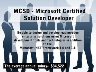 MCSD - Microsoft Certified
Solution Developer
Be able to design and develop leading-edge
enterprise solutions using Microsoft
development tools and technologies in addition
to the
Microsoft .NET Framework 1.0 and 1.1.
The average annual salary- $84,522
 