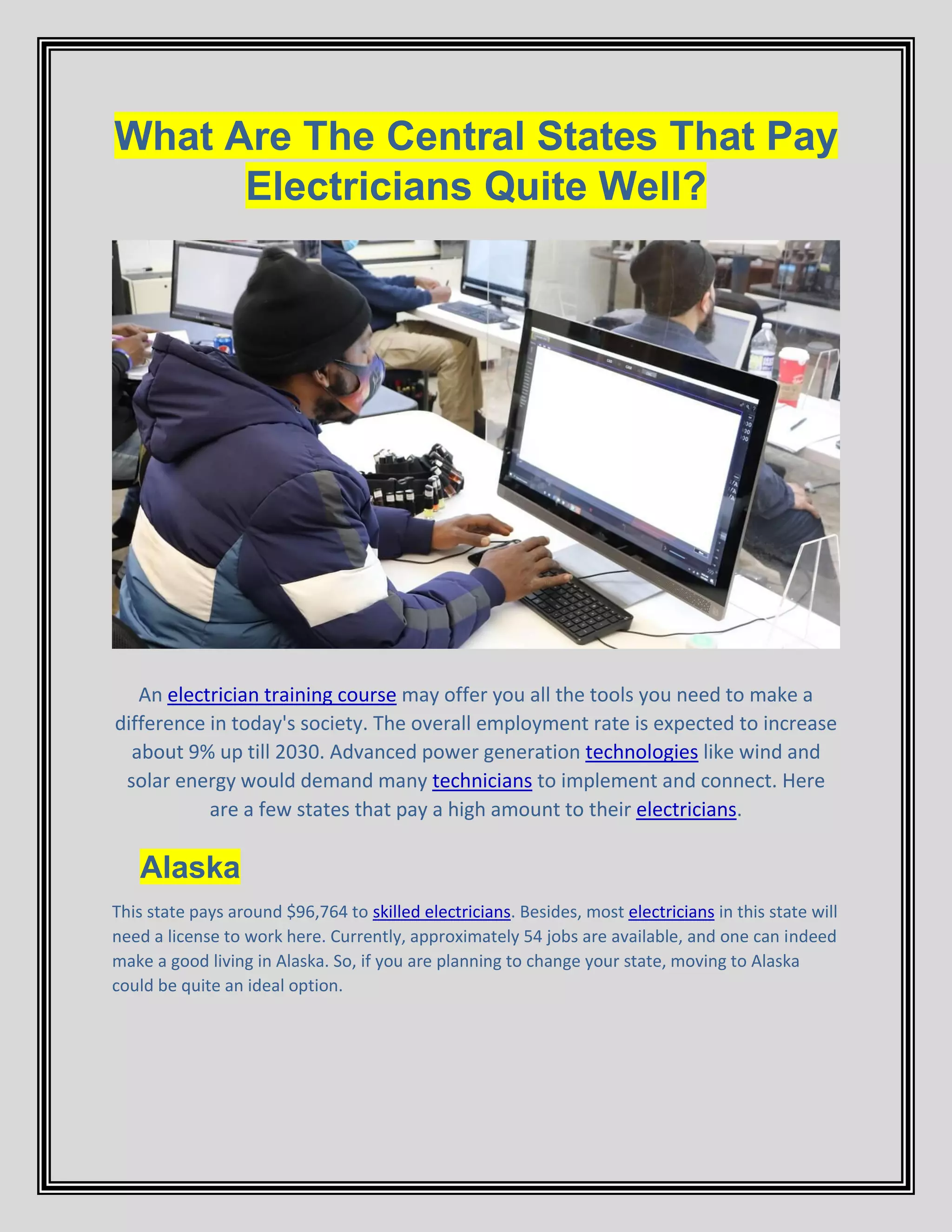 What Are The Central States That Pay
Electricians Quite Well?
An electrician training course may offer you all the tools you need to make a
difference in today's society. The overall employment rate is expected to increase
about 9% up till 2030. Advanced power generation technologies like wind and
solar energy would demand many technicians to implement and connect. Here
are a few states that pay a high amount to their electricians.
Alaska
This state pays around $96,764 to skilled electricians. Besides, most electricians in this state will
need a license to work here. Currently, approximately 54 jobs are available, and one can indeed
make a good living in Alaska. So, if you are planning to change your state, moving to Alaska
could be quite an ideal option.
 