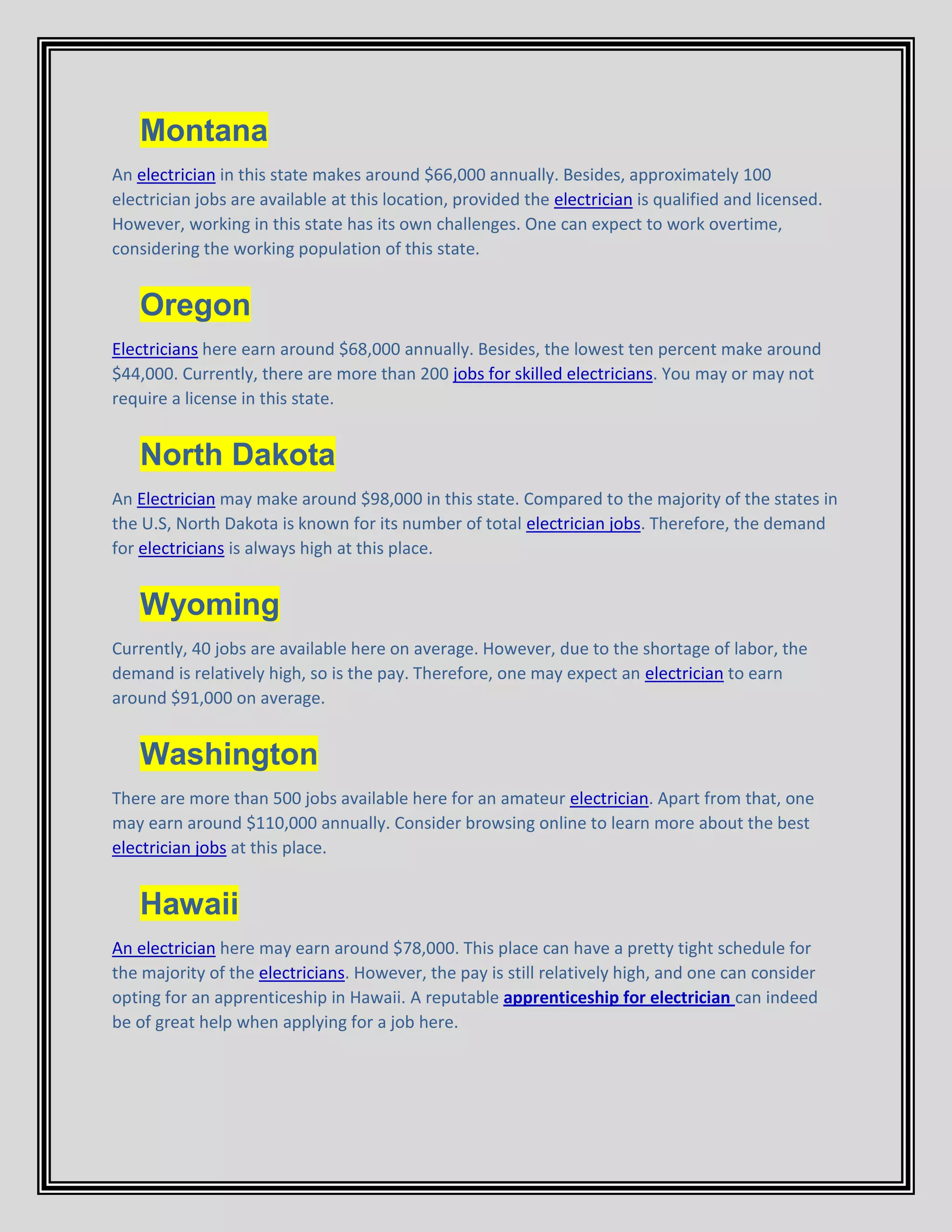 Montana
An electrician in this state makes around $66,000 annually. Besides, approximately 100
electrician jobs are available at this location, provided the electrician is qualified and licensed.
However, working in this state has its own challenges. One can expect to work overtime,
considering the working population of this state.
Oregon
Electricians here earn around $68,000 annually. Besides, the lowest ten percent make around
$44,000. Currently, there are more than 200 jobs for skilled electricians. You may or may not
require a license in this state.
North Dakota
An Electrician may make around $98,000 in this state. Compared to the majority of the states in
the U.S, North Dakota is known for its number of total electrician jobs. Therefore, the demand
for electricians is always high at this place.
Wyoming
Currently, 40 jobs are available here on average. However, due to the shortage of labor, the
demand is relatively high, so is the pay. Therefore, one may expect an electrician to earn
around $91,000 on average.
Washington
There are more than 500 jobs available here for an amateur electrician. Apart from that, one
may earn around $110,000 annually. Consider browsing online to learn more about the best
electrician jobs at this place.
Hawaii
An electrician here may earn around $78,000. This place can have a pretty tight schedule for
the majority of the electricians. However, the pay is still relatively high, and one can consider
opting for an apprenticeship in Hawaii. A reputable apprenticeship for electrician can indeed
be of great help when applying for a job here.
 