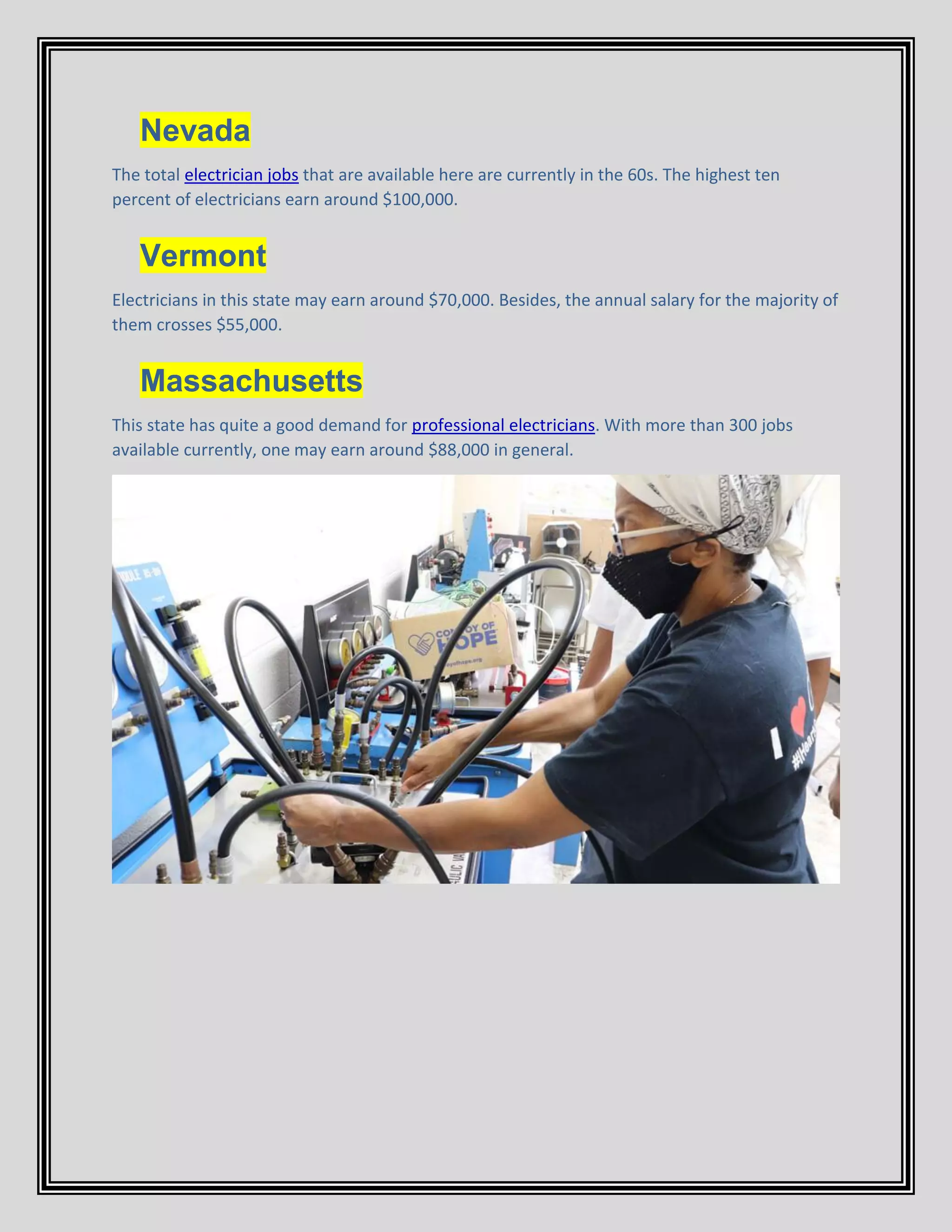 Nevada
The total electrician jobs that are available here are currently in the 60s. The highest ten
percent of electricians earn around $100,000.
Vermont
Electricians in this state may earn around $70,000. Besides, the annual salary for the majority of
them crosses $55,000.
Massachusetts
This state has quite a good demand for professional electricians. With more than 300 jobs
available currently, one may earn around $88,000 in general.
 