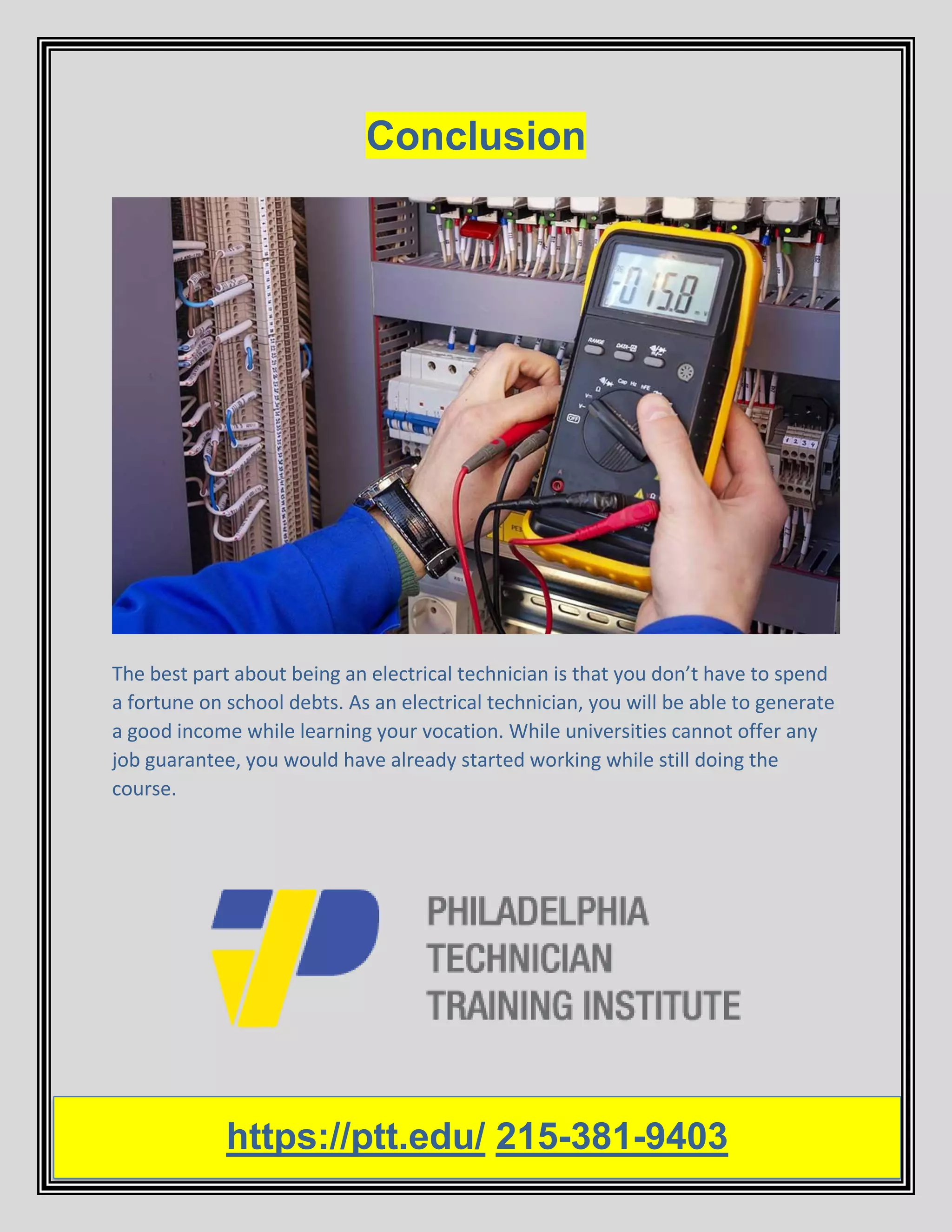 Conclusion
The best part about being an electrical technician is that you don’t have to spend
a fortune on school debts. As an electrical technician, you will be able to generate
a good income while learning your vocation. While universities cannot offer any
job guarantee, you would have already started working while still doing the
course.
https://ptt.edu/ 215-381-9403
 