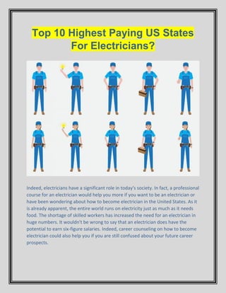 Top 10 Highest Paying US States
For Electricians?
Indeed, electricians have a significant role in today's society. In fact, a professional
course for an electrician would help you more if you want to be an electrician or
have been wondering about how to become electrician in the United States. As it
is already apparent, the entire world runs on electricity just as much as it needs
food. The shortage of skilled workers has increased the need for an electrician in
huge numbers. It wouldn't be wrong to say that an electrician does have the
potential to earn six-figure salaries. Indeed, career counseling on how to become
electrician could also help you if you are still confused about your future career
prospects.
 