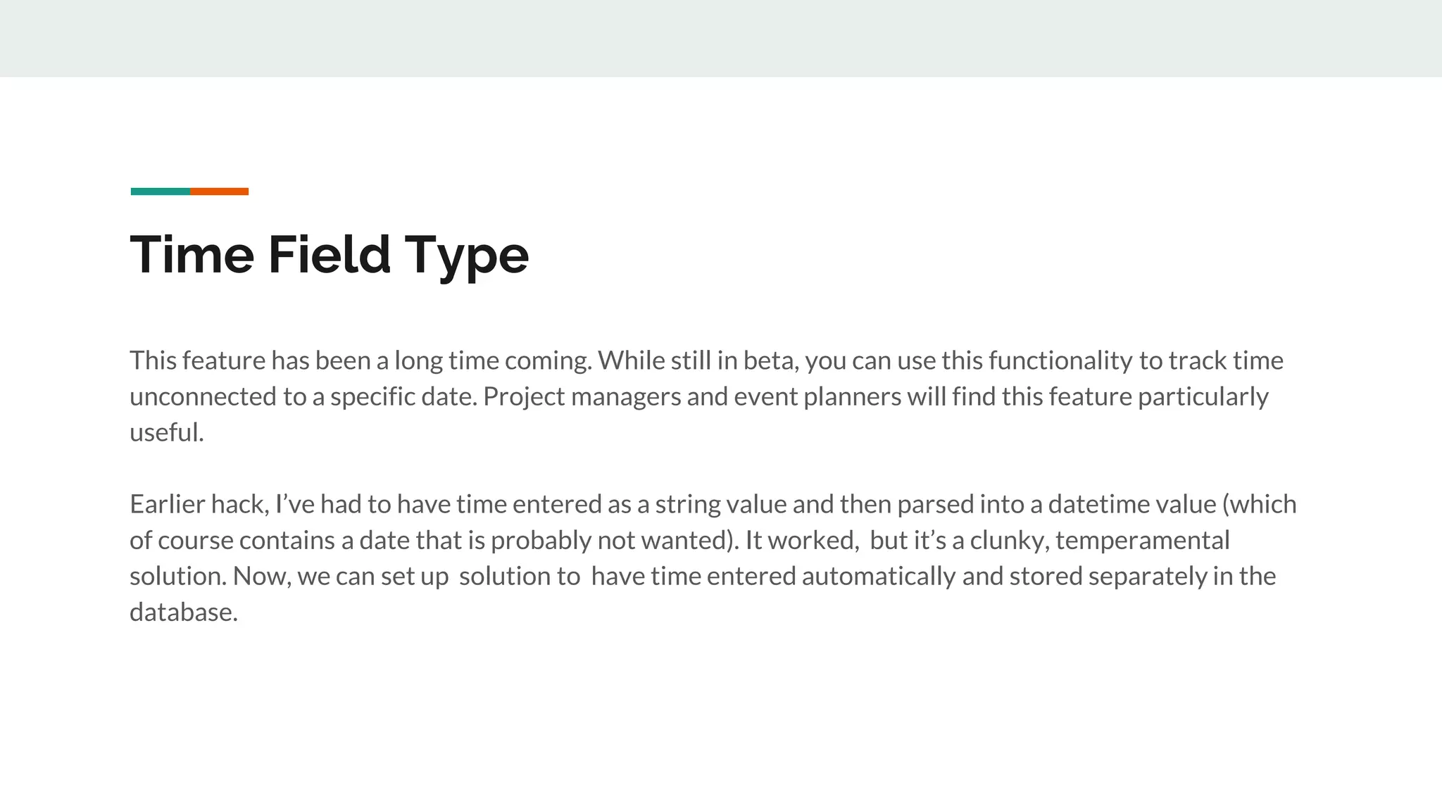 Time Field Type
This feature has been a long time coming. While still in beta, you can use this functionality to track time
unconnected to a specific date. Project managers and event planners will find this feature particularly
useful.
Earlier hack, I’ve had to have time entered as a string value and then parsed into a datetime value (which
of course contains a date that is probably not wanted). It worked, but it’s a clunky, temperamental
solution. Now, we can set up solution to have time entered automatically and stored separately in the
database.
 