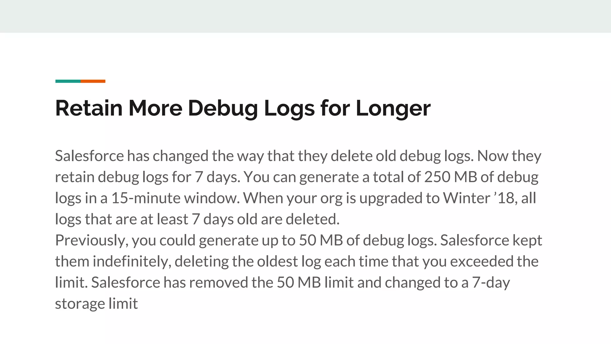 Retain More Debug Logs for Longer
Salesforce has changed the way that they delete old debug logs. Now they
retain debug logs for 7 days. You can generate a total of 250 MB of debug
logs in a 15-minute window. When your org is upgraded to Winter ’18, all
logs that are at least 7 days old are deleted.
Previously, you could generate up to 50 MB of debug logs. Salesforce kept
them indefinitely, deleting the oldest log each time that you exceeded the
limit. Salesforce has removed the 50 MB limit and changed to a 7-day
storage limit
 