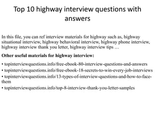 Top 10 highway interview questions with
answers
In this file, you can ref interview materials for highway such as, highway
situational interview, highway behavioral interview, highway phone interview,
highway interview thank you letter, highway interview tips …
Other useful materials for highway interview:
• topinterviewquestions.info/free-ebook-80-interview-questions-and-answers
• topinterviewquestions.info/free-ebook-18-secrets-to-win-every-job-interviews
• topinterviewquestions.info/13-types-of-interview-questions-and-how-to-face-
them
• topinterviewquestions.info/top-8-interview-thank-you-letter-samples
 
