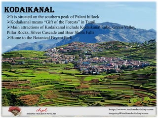 It is situated on the southern peak of Palani hillock
Kodaikanal means “Gift of the Forests” in Tamil
Main attractions of Kodaikanal include Kodaikanal Lake, Green Valley,
Pillar Rocks, Silver Cascade and Bear Shola Falls
Home to the Botanical Bryant Park
Kodaikanal
 