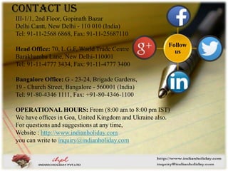 Contact Us
III-1/1, 2nd Floor, Gopinath Bazar
Delhi Cantt, New Delhi - 110 010 (India)
Tel: 91-11-2568 6868, Fax: 91-11-25687110
Head Office: 70, L.G.F, World Trade Centre
Barakhamba Lane, New Delhi-110001
Tel: 91-11-4777 3434, Fax: 91-11-4777 3400
Bangalore Office: G - 23-24, Brigade Gardens,
19 - Church Street, Bangalore - 560001 (India)
Tel: 91-80-4346 1111, Fax: +91-80-4346-1100
OPERATIONAL HOURS: From (8:00 am to 8:00 pm IST)
We have offices in Goa, United Kingdom and Ukraine also.
For questions and suggestions at any time,
Website : http://www.indianholiday.com
you can write to inquiry@indianholiday.com
Follow
us
 