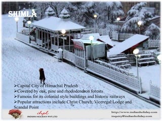 Shimla
Capital City of Himachal Pradesh
Covered by oak, pine and rhododendron forests
Famous for its colonial style buildings and historic railways
Popular attractions include Christ Church, Viceregal Lodge and
Scandal Point
 