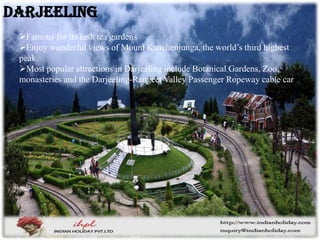 Famous for its lush tea gardens
Enjoy wonderful views of Mount Kanchenjunga, the world’s third highest
peak.
Most popular attractions in Darjeeling include Botanical Gardens, Zoo,
monasteries and the Darjeeling-Rangeet Valley Passenger Ropeway cable car
Darjeeling
 