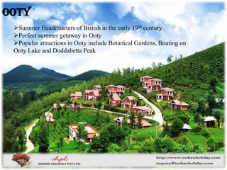 Summer Headquarters of British in the early 19th century
Perfect summer getaway in Ooty
Popular attractions in Ooty include Botanical Gardens, Boating on
Ooty Lake and Doddabetta Peak
Ooty
 