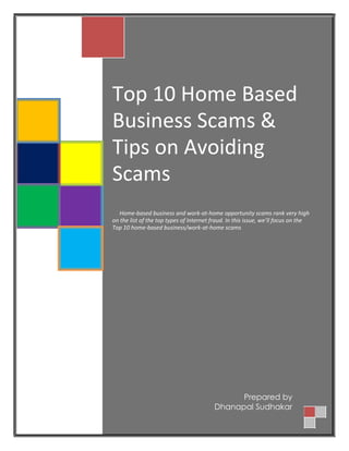 Top 10 Home Based
Business Scams &
Tips on Avoiding
Scams
Home-based business and work-at-home opportunity scams rank very high
on the list of the top types of Internet fraud. In this issue, we’ll focus on the
Top 10 home-based business/work-at-home scams
Prepared by
Dhanapal Sudhakar
 