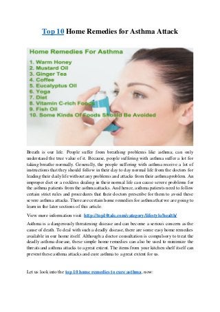 Top 10 Home Remedies for Asthma Attack
Breath is our life. People suffer from breathing problems like asthma; can only
understand the true value of it. Because, people suffering with asthma suffer a lot for
taking breathe normally. Generally, the people suffering with asthma receive a lot of
instructions that they should follow in their day to day normal life from the doctors for
leading their daily life without any problems and attacks from their asthma problem. An
improper diet or a reckless dealing in their normal life can cause severe problems for
the asthma patients from the asthma attacks. And hence, asthma patients need to follow
certain strict rules and procedures that their doctors prescribe for them to avoid these
severe asthma attacks. There are certain home remedies for asthma that we are going to
learn in the later sections of this article.
View more information visit: http://top10tale.com/category/lifestyle/health/
Asthma is a dangerously threatening disease and can become a serious concern as the
cause of death. To deal with such a deadly disease, there are some easy home remedies
available in our home itself. Although a doctor consultation is compulsory to treat the
deadly asthma disease, these simple home remedies can also be used to minimize the
threats and asthma attacks to a great extent. The items from your kitchen shelf itself can
prevent these asthma attacks and cure asthma to a great extent for us.
Let us look into the top 10 home remedies to cure asthma, now:
 