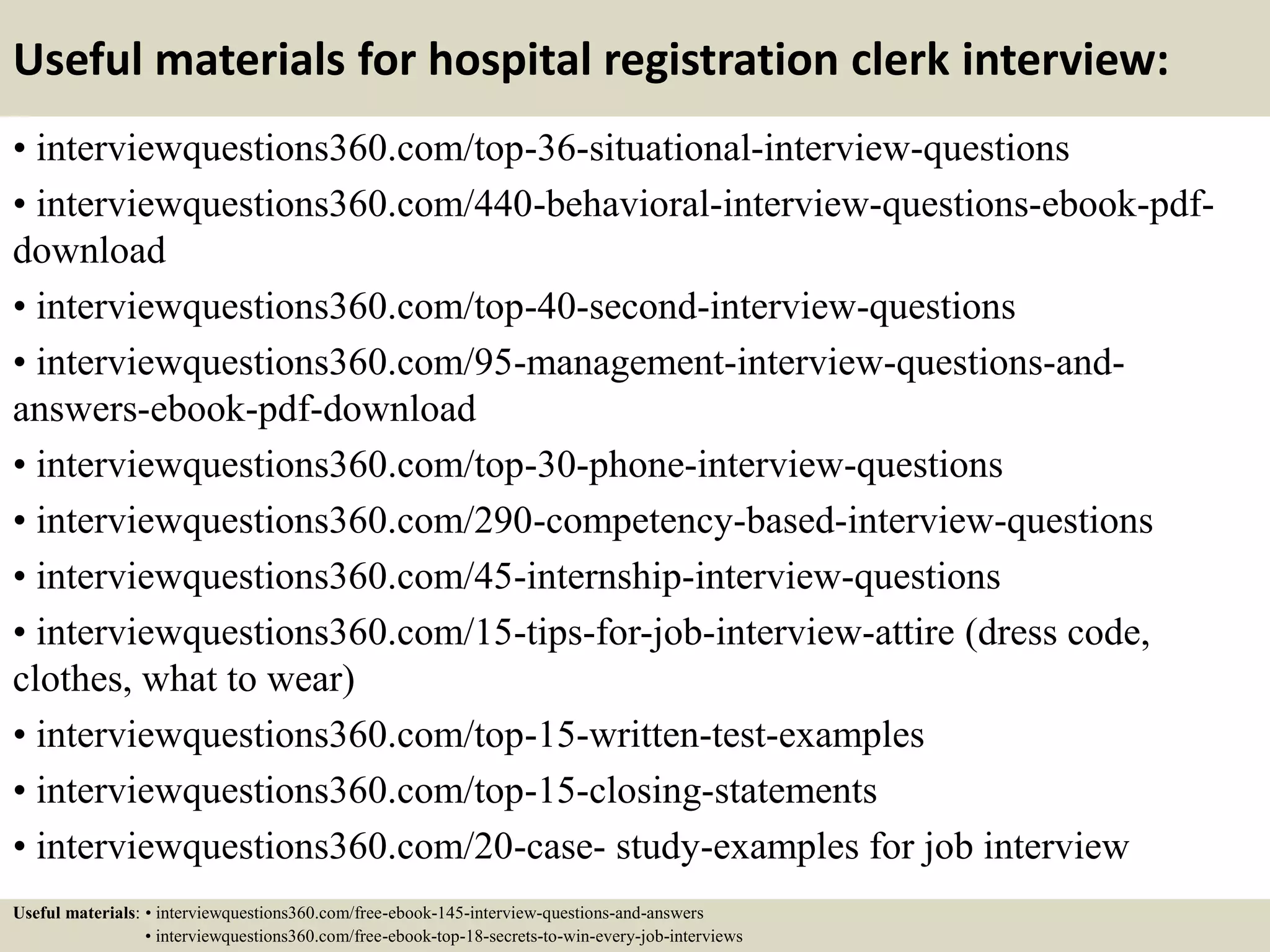 Useful materials for hospital registration clerk interview:
• interviewquestions360.com/top-36-situational-interview-questions
• interviewquestions360.com/440-behavioral-interview-questions-ebook-pdf-
download
• interviewquestions360.com/top-40-second-interview-questions
• interviewquestions360.com/95-management-interview-questions-and-
answers-ebook-pdf-download
• interviewquestions360.com/top-30-phone-interview-questions
• interviewquestions360.com/290-competency-based-interview-questions
• interviewquestions360.com/45-internship-interview-questions
• interviewquestions360.com/15-tips-for-job-interview-attire (dress code,
clothes, what to wear)
• interviewquestions360.com/top-15-written-test-examples
• interviewquestions360.com/top-15-closing-statements
• interviewquestions360.com/20-case- study-examples for job interview
Useful materials: • interviewquestions360.com/free-ebook-145-interview-questions-and-answers
• interviewquestions360.com/free-ebook-top-18-secrets-to-win-every-job-interviews
 