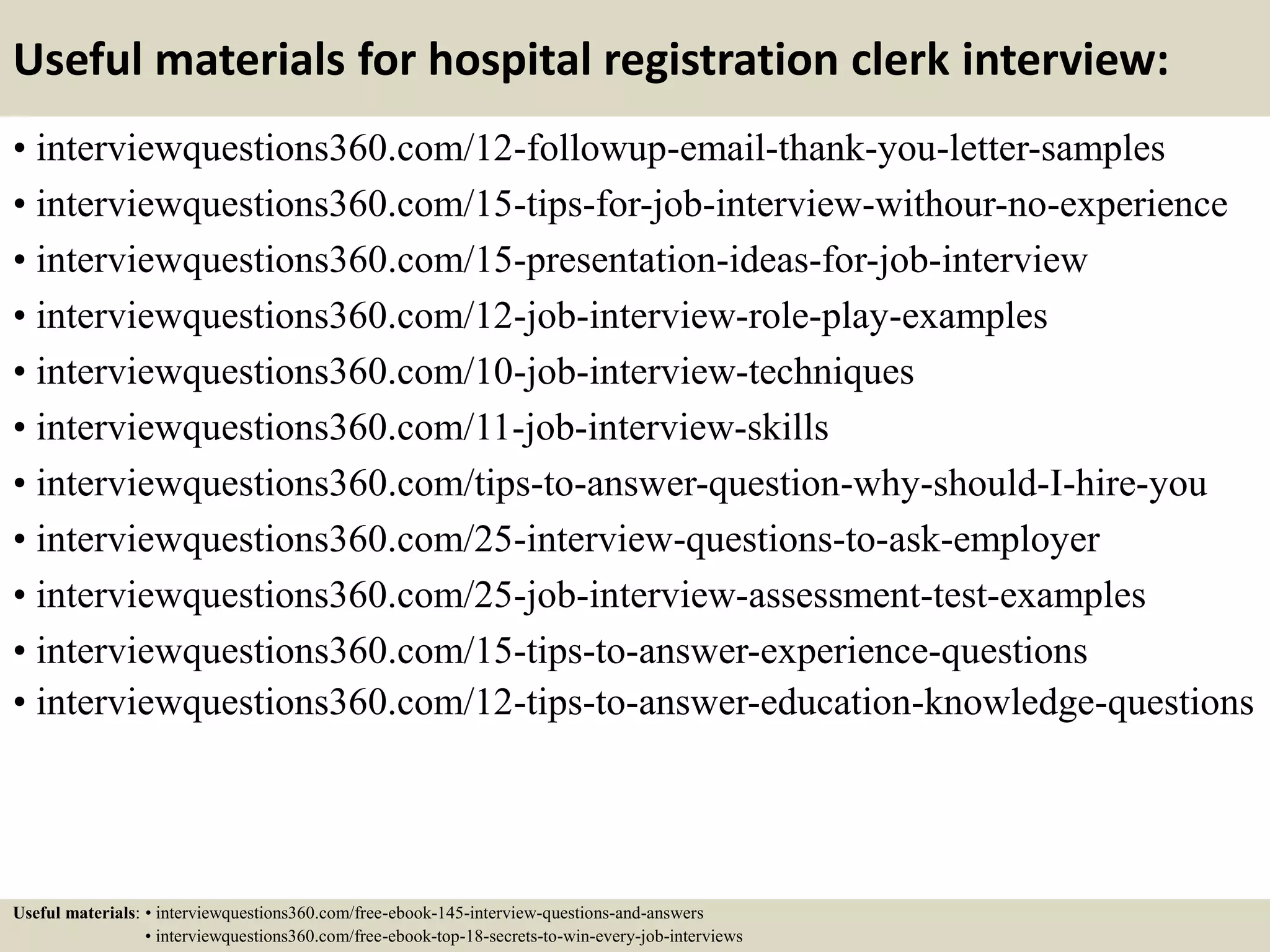 Useful materials for hospital registration clerk interview:
• interviewquestions360.com/12-followup-email-thank-you-letter-samples
• interviewquestions360.com/15-tips-for-job-interview-withour-no-experience
• interviewquestions360.com/15-presentation-ideas-for-job-interview
• interviewquestions360.com/12-job-interview-role-play-examples
• interviewquestions360.com/10-job-interview-techniques
• interviewquestions360.com/11-job-interview-skills
• interviewquestions360.com/tips-to-answer-question-why-should-I-hire-you
• interviewquestions360.com/25-interview-questions-to-ask-employer
• interviewquestions360.com/25-job-interview-assessment-test-examples
• interviewquestions360.com/15-tips-to-answer-experience-questions
• interviewquestions360.com/12-tips-to-answer-education-knowledge-questions
Useful materials: • interviewquestions360.com/free-ebook-145-interview-questions-and-answers
• interviewquestions360.com/free-ebook-top-18-secrets-to-win-every-job-interviews
 