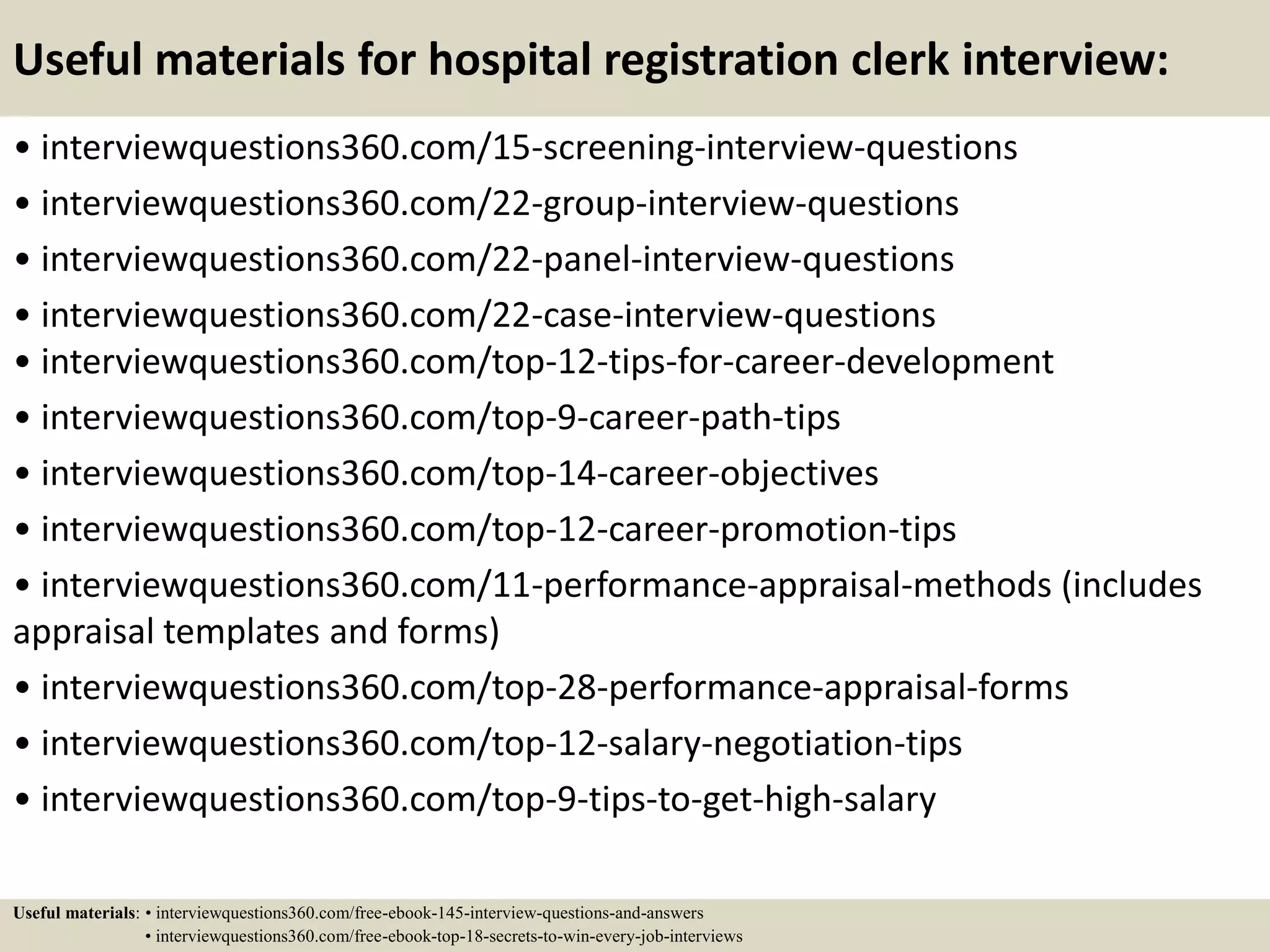 Useful materials for hospital registration clerk interview:
• interviewquestions360.com/15-screening-interview-questions
• interviewquestions360.com/22-group-interview-questions
• interviewquestions360.com/22-panel-interview-questions
• interviewquestions360.com/22-case-interview-questions
• interviewquestions360.com/top-12-tips-for-career-development
• interviewquestions360.com/top-9-career-path-tips
• interviewquestions360.com/top-14-career-objectives
• interviewquestions360.com/top-12-career-promotion-tips
• interviewquestions360.com/11-performance-appraisal-methods (includes
appraisal templates and forms)
• interviewquestions360.com/top-28-performance-appraisal-forms
• interviewquestions360.com/top-12-salary-negotiation-tips
• interviewquestions360.com/top-9-tips-to-get-high-salary
Useful materials: • interviewquestions360.com/free-ebook-145-interview-questions-and-answers
• interviewquestions360.com/free-ebook-top-18-secrets-to-win-every-job-interviews
 