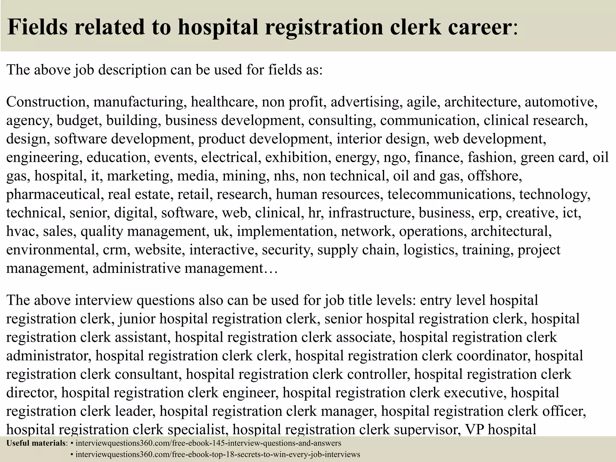Fields related to hospital registration clerk career:
The above job description can be used for fields as:
Construction, manufacturing, healthcare, non profit, advertising, agile, architecture, automotive,
agency, budget, building, business development, consulting, communication, clinical research,
design, software development, product development, interior design, web development,
engineering, education, events, electrical, exhibition, energy, ngo, finance, fashion, green card, oil
gas, hospital, it, marketing, media, mining, nhs, non technical, oil and gas, offshore,
pharmaceutical, real estate, retail, research, human resources, telecommunications, technology,
technical, senior, digital, software, web, clinical, hr, infrastructure, business, erp, creative, ict,
hvac, sales, quality management, uk, implementation, network, operations, architectural,
environmental, crm, website, interactive, security, supply chain, logistics, training, project
management, administrative management…
The above interview questions also can be used for job title levels: entry level hospital
registration clerk, junior hospital registration clerk, senior hospital registration clerk, hospital
registration clerk assistant, hospital registration clerk associate, hospital registration clerk
administrator, hospital registration clerk clerk, hospital registration clerk coordinator, hospital
registration clerk consultant, hospital registration clerk controller, hospital registration clerk
director, hospital registration clerk engineer, hospital registration clerk executive, hospital
registration clerk leader, hospital registration clerk manager, hospital registration clerk officer,
hospital registration clerk specialist, hospital registration clerk supervisor, VP hospital
registration clerk…Useful materials: • interviewquestions360.com/free-ebook-145-interview-questions-and-answers
• interviewquestions360.com/free-ebook-top-18-secrets-to-win-every-job-interviews
 