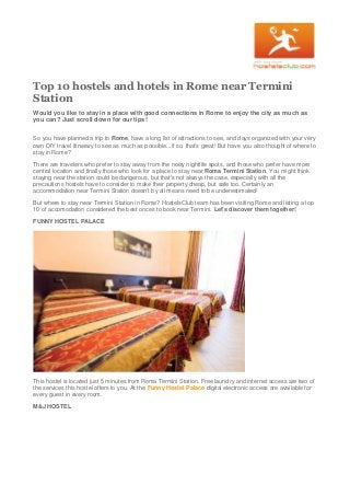 Top 10 hostels and hotels in Rome near Termini
Station
Would you like to stay in a place with good connections in Rome to enjoy the city as much as
you can? Just scroll down for our tips!
So you have planned a trip to Rome, have a long list of attractions to see, and days organized with your very
own DIY travel itinerary to see as much as possible...if so, that's great! But have you also thought of where to
stay in Rome?
There are travelers who prefer to stay away from the noisy nightlife spots, and those who prefer have more
central location and finally those who look for a place to stay near Roma Termini Station. You might think
staying near the station could be dangerous, but that's not always the case, especially with all the
precautions hostels have to consider to make their property cheap, but safe too. Certainly an
accommodation near Termini Station doesn't by all means need to be underestimated!
But where to stay near Termini Station in Rome? HostelsClub team has been visiting Rome and listing a top
10 of accomodation considered the best onces to book near Termini. Let's discover them together!
FUNNY HOSTEL PALACE
This hostel is located just 5 minutes from Roma Termini Station. Free laundry and internet access are two of
the services this hostel offers to you. At the Funny Hostel Palace digital electronic access are available for
every guest in every room.
M&J HOSTEL
 