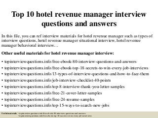 Top 10 hotel revenue manager interview
questions and answers
In this file, you can ref interview materials for hotel revenue manager such as types of
interview questions, hotel revenue manager situational interview, hotel revenue
manager behavioral interview…
Other useful materials for hotel revenue manager interview:
• topinterviewquestions.info/free-ebook-80-interview-questions-and-answers
• topinterviewquestions.info/free-ebook-top-18-secrets-to-win-every-job-interviews
• topinterviewquestions.info/13-types-of-interview-questions-and-how-to-face-them
• topinterviewquestions.info/job-interview-checklist-40-points
• topinterviewquestions.info/top-8-interview-thank-you-letter-samples
• topinterviewquestions.info/free-21-cover-letter-samples
• topinterviewquestions.info/free-24-resume-samples
• topinterviewquestions.info/top-15-ways-to-search-new-jobs
Useful materials: • topinterviewquestions.info/free-ebook-80-interview-questions-and-answers
• topinterviewquestions.info/free-ebook-top-18-secrets-to-win-every-job-interviews
 