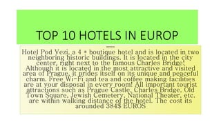 TOP 10 HOTELS IN EUROP
Hotel Pod Vezi
Hotel Pod Vezi, a 4 * boutique hotel and is located in two
neighboring historic buildings. It is located in the city
center, right next to the famous Charles Bridge!
Although it is located in the most attractive and visited
area of Prague, it prides itself on its unique and peaceful
charm. Free Wi-Fi and tea and coffee making facilities
are at your disposal in every room! All important tourist
attractions such as Prague Castle, Charles Bridge, Old
Town Square, Jewish Cemetery, National Theater, etc.
are within walking distance of the hotel. The cost its
arounded 384$ EUROS
 