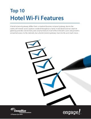 Top 10
Hotel Wi-Fi Features
A hotel internet gateway differs from a standard business internet gateway due to the
variety of Internet access options needed throughout a hotel. A standard business internet
gateway provides connectivity and security features to all of the network’s users and prevents
unwanted access to the network, but a hotel internet gateway must do this and much more.
 