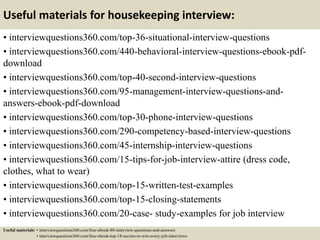 Useful materials for housekeeping interview:
• interviewquestions360.com/top-36-situational-interview-questions
• interviewquestions360.com/440-behavioral-interview-questions-ebook-pdf-
download
• interviewquestions360.com/top-40-second-interview-questions
• interviewquestions360.com/95-management-interview-questions-and-
answers-ebook-pdf-download
• interviewquestions360.com/top-30-phone-interview-questions
• interviewquestions360.com/290-competency-based-interview-questions
• interviewquestions360.com/45-internship-interview-questions
• interviewquestions360.com/15-tips-for-job-interview-attire (dress code,
clothes, what to wear)
• interviewquestions360.com/top-15-written-test-examples
• interviewquestions360.com/top-15-closing-statements
• interviewquestions360.com/20-case- study-examples for job interview
Useful materials: • interviewquestions360.com/free-ebook-80-interview-questions-and-answers
• interviewquestions360.com/free-ebook-top-18-secrets-to-win-every-job-interviews
 