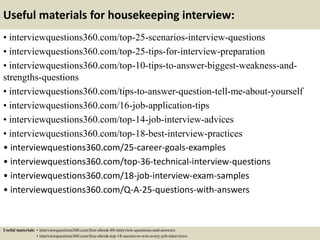 Useful materials for housekeeping interview:
• interviewquestions360.com/top-25-scenarios-interview-questions
• interviewquestions360.com/top-25-tips-for-interview-preparation
• interviewquestions360.com/top-10-tips-to-answer-biggest-weakness-and-
strengths-questions
• interviewquestions360.com/tips-to-answer-question-tell-me-about-yourself
• interviewquestions360.com/16-job-application-tips
• interviewquestions360.com/top-14-job-interview-advices
• interviewquestions360.com/top-18-best-interview-practices
• interviewquestions360.com/25-career-goals-examples
• interviewquestions360.com/top-36-technical-interview-questions
• interviewquestions360.com/18-job-interview-exam-samples
• interviewquestions360.com/Q-A-25-questions-with-answers
Useful materials: • interviewquestions360.com/free-ebook-80-interview-questions-and-answers
• interviewquestions360.com/free-ebook-top-18-secrets-to-win-every-job-interviews
 