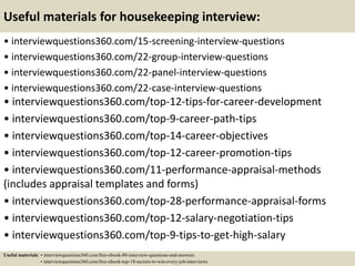 Useful materials for housekeeping interview:
• interviewquestions360.com/15-screening-interview-questions
• interviewquestions360.com/22-group-interview-questions
• interviewquestions360.com/22-panel-interview-questions
• interviewquestions360.com/22-case-interview-questions
• interviewquestions360.com/top-12-tips-for-career-development
• interviewquestions360.com/top-9-career-path-tips
• interviewquestions360.com/top-14-career-objectives
• interviewquestions360.com/top-12-career-promotion-tips
• interviewquestions360.com/11-performance-appraisal-methods
(includes appraisal templates and forms)
• interviewquestions360.com/top-28-performance-appraisal-forms
• interviewquestions360.com/top-12-salary-negotiation-tips
• interviewquestions360.com/top-9-tips-to-get-high-salary
Useful materials: • interviewquestions360.com/free-ebook-80-interview-questions-and-answers
• interviewquestions360.com/free-ebook-top-18-secrets-to-win-every-job-interviews
 