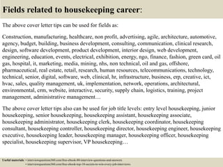 Fields related to housekeeping career:
The above cover letter tips can be used for fields as:
Construction, manufacturing, healthcare, non profit, advertising, agile, architecture, automotive,
agency, budget, building, business development, consulting, communication, clinical research,
design, software development, product development, interior design, web development,
engineering, education, events, electrical, exhibition, energy, ngo, finance, fashion, green card, oil
gas, hospital, it, marketing, media, mining, nhs, non technical, oil and gas, offshore,
pharmaceutical, real estate, retail, research, human resources, telecommunications, technology,
technical, senior, digital, software, web, clinical, hr, infrastructure, business, erp, creative, ict,
hvac, sales, quality management, uk, implementation, network, operations, architectural,
environmental, crm, website, interactive, security, supply chain, logistics, training, project
management, administrative management…
The above cover letter tips also can be used for job title levels: entry level housekeeping, junior
housekeeping, senior housekeeping, housekeeping assistant, housekeeping associate,
housekeeping administrator, housekeeping clerk, housekeeping coordinator, housekeeping
consultant, housekeeping controller, housekeeping director, housekeeping engineer, housekeeping
executive, housekeeping leader, housekeeping manager, housekeeping officer, housekeeping
specialist, housekeeping supervisor, VP housekeeping…
Useful materials: • interviewquestions360.com/free-ebook-80-interview-questions-and-answers
• interviewquestions360.com/free-ebook-top-18-secrets-to-win-every-job-interviews
 