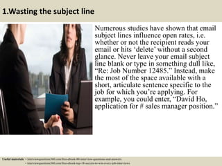 1.Wasting the subject line
Numerous studies have shown that email
subject lines influence open rates, i.e.
whether or not the recipient reads your
email or hits ‘delete’ without a second
glance. Never leave your email subject
line blank or type in something dull like,
“Re: Job Number 12485.” Instead, make
the most of the space available with a
short, articulate sentence specific to the
job for which you’re applying. For
example, you could enter, “David Ho,
application for # sales manager position.”
Useful materials: • interviewquestions360.com/free-ebook-80-interview-questions-and-answers
• interviewquestions360.com/free-ebook-top-18-secrets-to-win-every-job-interviews
 