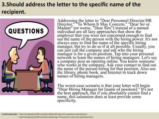 3.Should address the letter to the specific name of the
recipient.
Addressing the letter to "Dear Personnel Director/HR
Director," "To Whom It May Concern," "Dear Sir or
Madam" (or worse, "Dear Sirs") instead of a named
individual are all lazy approaches that show the
employer that you were not concerned enough to find
out the name of the person with the hiring power. It's not
always easy to find the name of the specific hiring
manager, but try to do so if at all possible. Usually, you
can just call the company and ask who the hiring
manager is for a given position. Tap into your personal
network to learn the names of hiring managers. Let's say
a company post an opening online. You know someone
who works at the company. Ask your contact to find out
the name of the person hiring for that position. Also use
the library, phone book, and Internet to track down
names of hiring managers.
The worst-case scenario is that your letter will begin
"Dear Hiring Manager for [name of position]:" It's not
the best approach, but if you absolutely cannot find a
name, this salutation does at least provide some
specificity.
Useful materials: • interviewquestions360.com/free-ebook-80-interview-questions-and-answers
• interviewquestions360.com/free-ebook-top-18-secrets-to-win-every-job-interviews
 