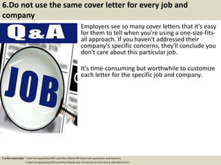 6.Do not use the same cover letter for every job and
company
Employers see so many cover letters that it's easy
for them to tell when you're using a one-size-fits-
all approach. If you haven't addressed their
company's specific concerns, they'll conclude you
don't care about this particular job.
It's time-consuming but worthwhile to customize
each letter for the specific job and company.
Useful materials: • interviewquestions360.com/free-ebook-80-interview-questions-and-answers
• interviewquestions360.com/free-ebook-top-18-secrets-to-win-every-job-interviews
 