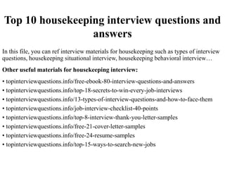 Top 10 housekeeping interview questions and
answers
In this file, you can ref interview materials for housekeeping such as types of interview
questions, housekeeping situational interview, housekeeping behavioral interview…
Other useful materials for housekeeping interview:
• topinterviewquestions.info/free-ebook-80-interview-questions-and-answers
• topinterviewquestions.info/top-18-secrets-to-win-every-job-interviews
• topinterviewquestions.info/13-types-of-interview-questions-and-how-to-face-them
• topinterviewquestions.info/job-interview-checklist-40-points
• topinterviewquestions.info/top-8-interview-thank-you-letter-samples
• topinterviewquestions.info/free-21-cover-letter-samples
• topinterviewquestions.info/free-24-resume-samples
• topinterviewquestions.info/top-15-ways-to-search-new-jobs
 