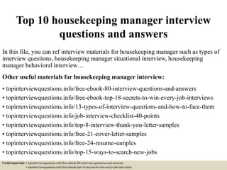 Top 10 housekeeping manager interview
questions and answers
In this file, you can ref interview materials for housekeeping manager such as types of
interview questions, housekeeping manager situational interview, housekeeping
manager behavioral interview…
Other useful materials for housekeeping manager interview:
• topinterviewquestions.info/free-ebook-80-interview-questions-and-answers
• topinterviewquestions.info/free-ebook-top-18-secrets-to-win-every-job-interviews
• topinterviewquestions.info/13-types-of-interview-questions-and-how-to-face-them
• topinterviewquestions.info/job-interview-checklist-40-points
• topinterviewquestions.info/top-8-interview-thank-you-letter-samples
• topinterviewquestions.info/free-21-cover-letter-samples
• topinterviewquestions.info/free-24-resume-samples
• topinterviewquestions.info/top-15-ways-to-search-new-jobs
Useful materials: • topinterviewquestions.info/free-ebook-80-interview-questions-and-answers
• topinterviewquestions.info/free-ebook-top-18-secrets-to-win-every-job-interviews
 