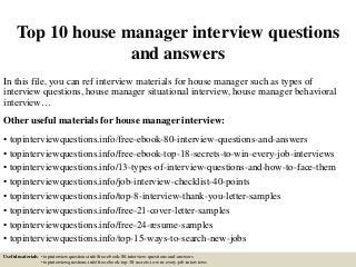 Top 10 house manager interview questions
and answers
In this file, you can ref interview materials for house manager such as types of
interview questions, house manager situational interview, house manager behavioral
interview…
Other useful materials for house manager interview:
• topinterviewquestions.info/free-ebook-80-interview-questions-and-answers
• topinterviewquestions.info/free-ebook-top-18-secrets-to-win-every-job-interviews
• topinterviewquestions.info/13-types-of-interview-questions-and-how-to-face-them
• topinterviewquestions.info/job-interview-checklist-40-points
• topinterviewquestions.info/top-8-interview-thank-you-letter-samples
• topinterviewquestions.info/free-21-cover-letter-samples
• topinterviewquestions.info/free-24-resume-samples
• topinterviewquestions.info/top-15-ways-to-search-new-jobs
Useful materials: • topinterviewquestions.info/free-ebook-80-interview-questions-and-answers
• topinterviewquestions.info/free-ebook-top-18-secrets-to-win-every-job-interviews
 